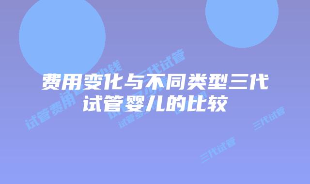 费用变化与不同类型三代试管婴儿的比较