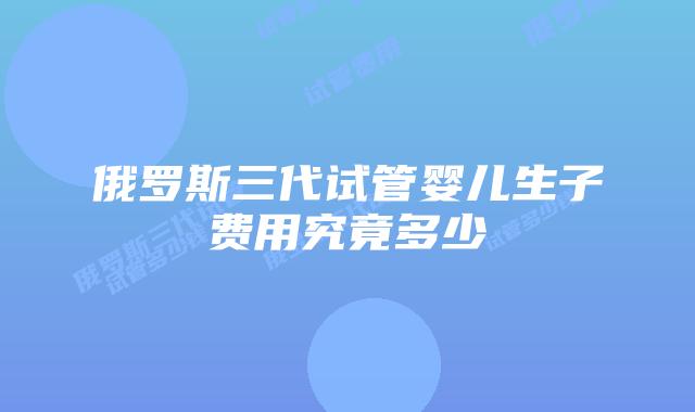 俄罗斯三代试管婴儿生子费用究竟多少