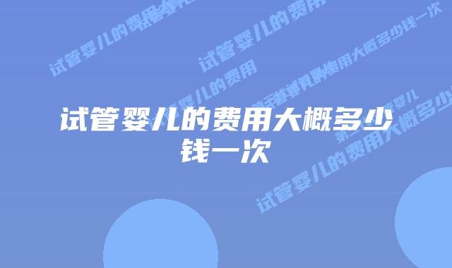试管婴儿的费用大概多少钱一次