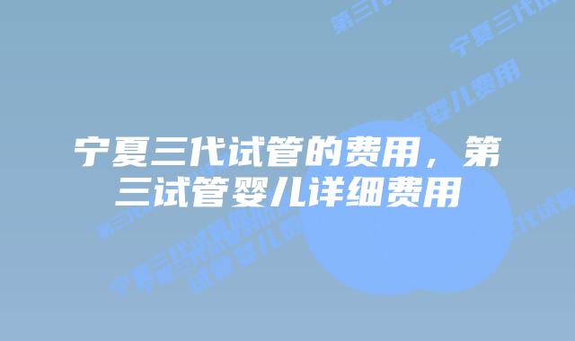 宁夏三代试管的费用,第三试管婴儿详细费用