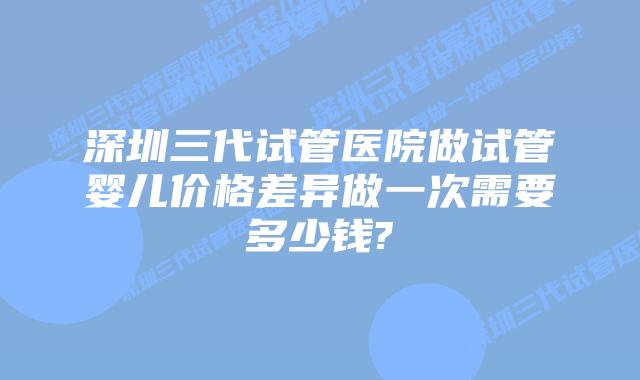 深圳三代试管医院做试管婴儿价格差异做一次需要多少钱?
