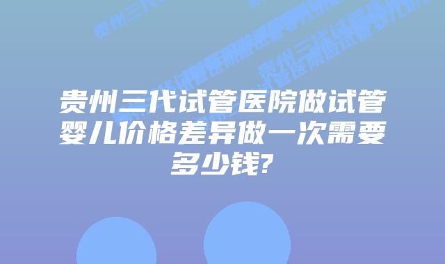 贵州三代试管医院做试管婴儿价格差异做一次需要多少钱?