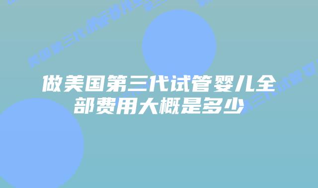 做美国第三代试管婴儿全部费用大概是多少