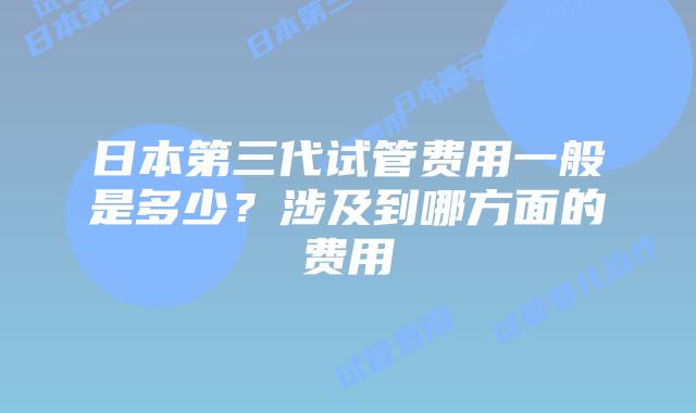日本第三代试管费用一般是多少？涉及到哪方面的费用