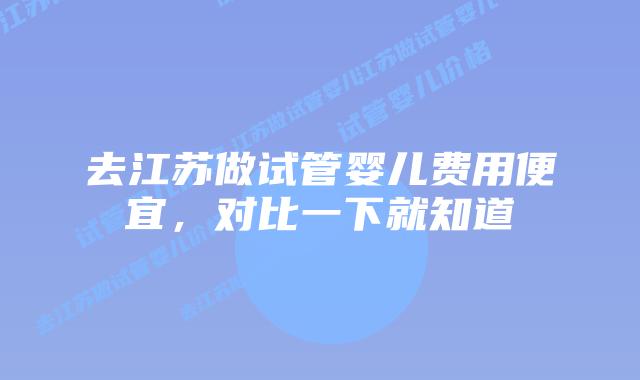 去江苏做试管婴儿费用便宜,对比一下就知道