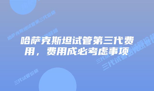 哈萨克斯坦试管第三代费用，费用成必考虑事项