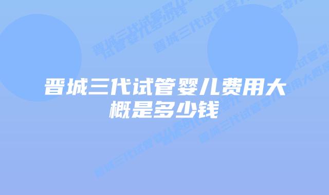 晋城三代试管婴儿费用大概是多少钱