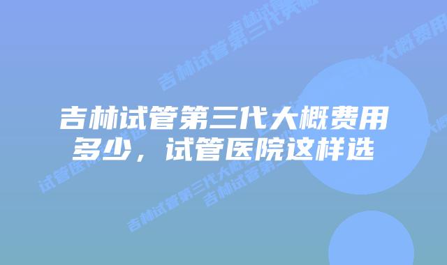 吉林试管第三代大概费用多少,试管医院这样选