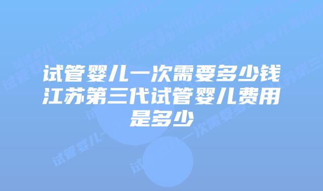 试管婴儿一次需要多少钱江苏第三代试管婴儿费用是多少