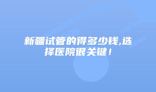 新疆试管的得多少钱,选择医院很关键!