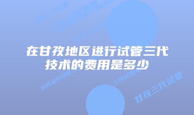 在甘孜地区进行试管三代技术的费用是多少