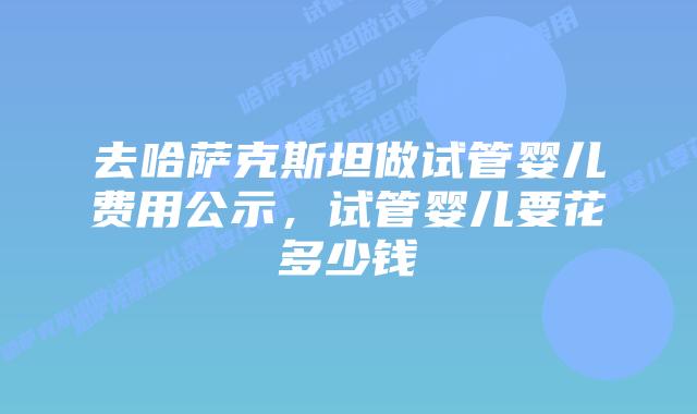 去哈萨克斯坦做试管婴儿费用公示，试管婴儿要花多少钱