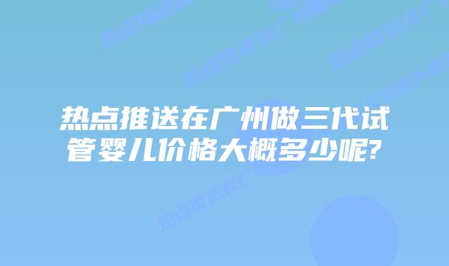 热点推送在广州做三代试管婴儿价格大概多少呢?