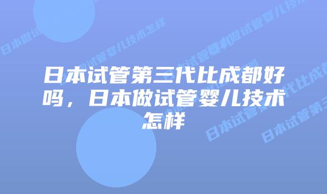 日本试管第三代比成都好吗，日本做试管婴儿技术怎样