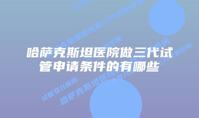 哈萨克斯坦医院做三代试管申请条件的有哪些