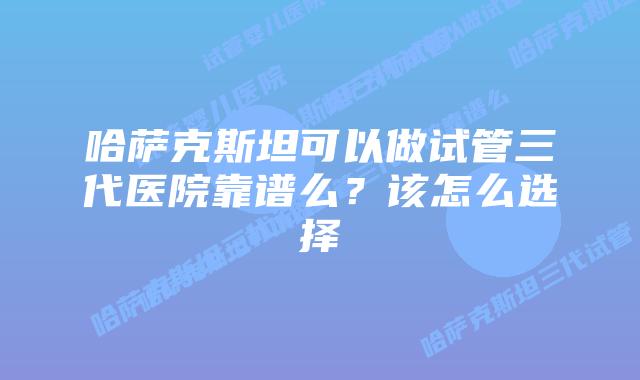 哈萨克斯坦可以做试管三代医院靠谱么？该怎么选择