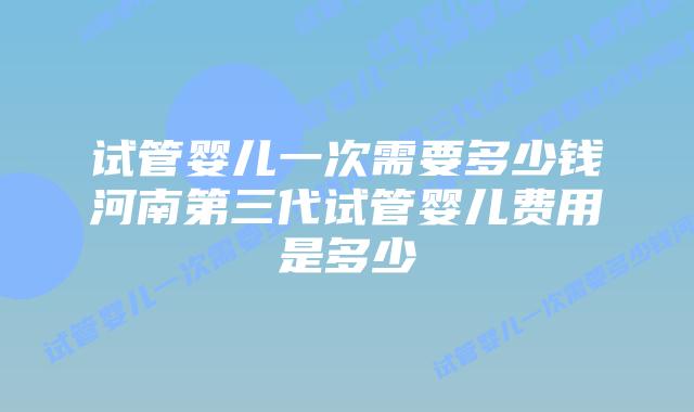 试管婴儿一次需要多少钱河南第三代试管婴儿费用是多少