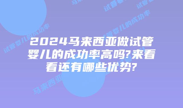 2024马来西亚做试管婴儿的成功率高吗?来看看还有哪些优势?