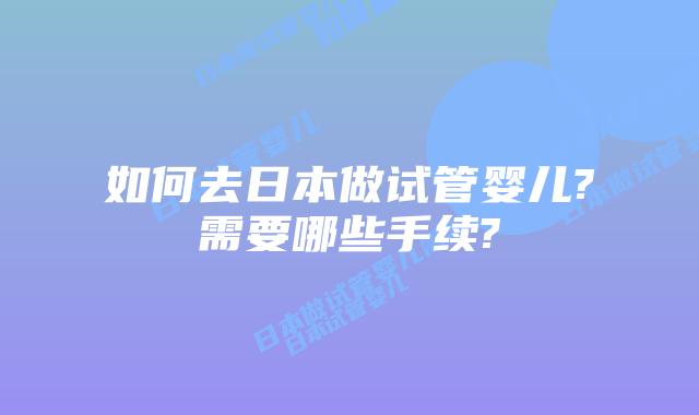 如何去日本做试管婴儿?需要哪些手续?
