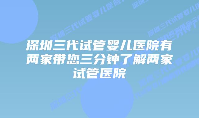 深圳三代试管婴儿医院有两家带您三分钟了解两家试管医院