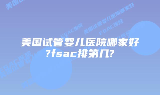 美国试管婴儿医院哪家好?fsac排第几?