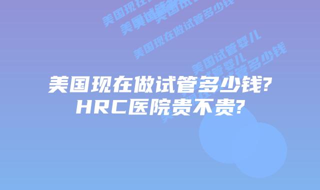 美国现在做试管多少钱?HRC医院贵不贵?
