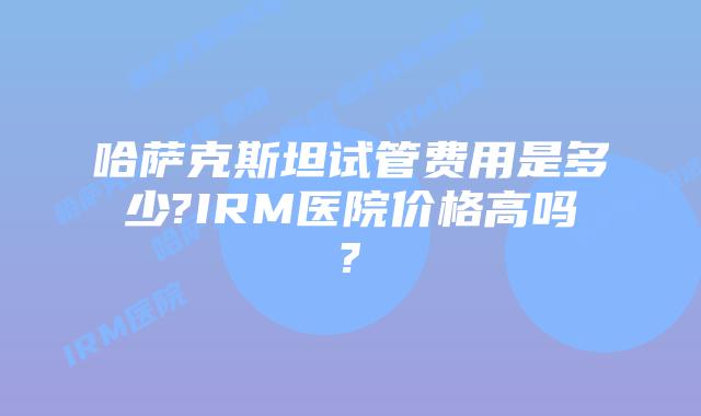 哈萨克斯坦试管费用是多少?IRM医院价格高吗?
