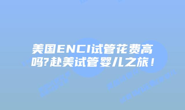 美国ENCI试管花费高吗?赴美试管婴儿之旅！