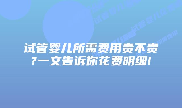试管婴儿所需费用贵不贵?一文告诉你花费明细!