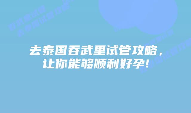 去泰国吞武里试管攻略，让你能够顺利好孕!