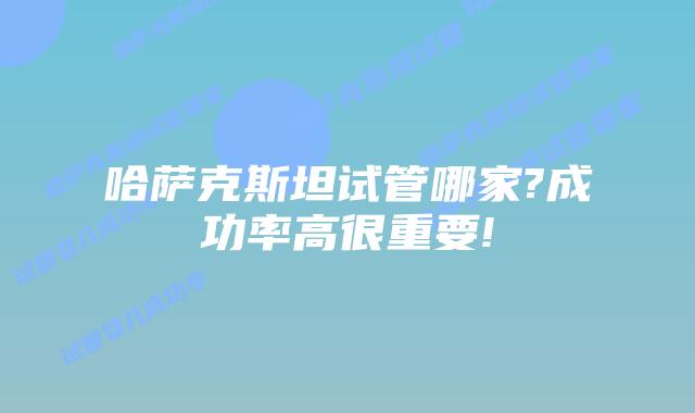 哈萨克斯坦试管哪家?成功率高很重要!