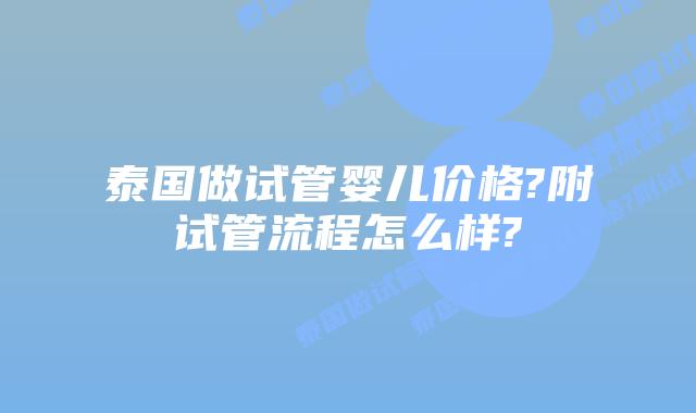 泰国做试管婴儿价格?附试管流程怎么样?