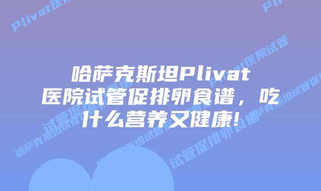 哈萨克斯坦Plivat医院试管促排卵食谱，吃什么营养又健康!