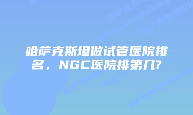哈萨克斯坦做试管医院排名,NGC医院排第几?