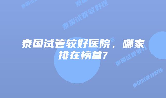 泰国试管较好医院,哪家排在榜首?