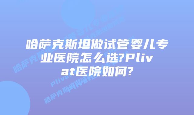 哈萨克斯坦做试管婴儿专业医院怎么选?Plivat医院如何?