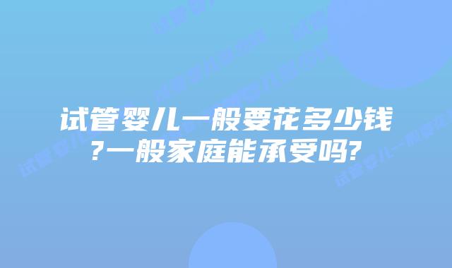 试管婴儿一般要花多少钱?一般家庭能承受吗?
