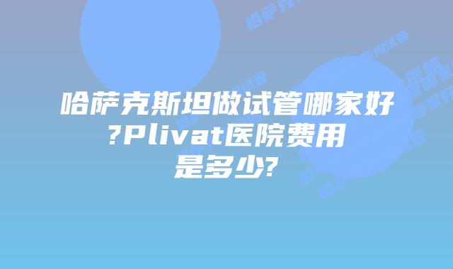 哈萨克斯坦做试管哪家好?Plivat医院费用是多少?