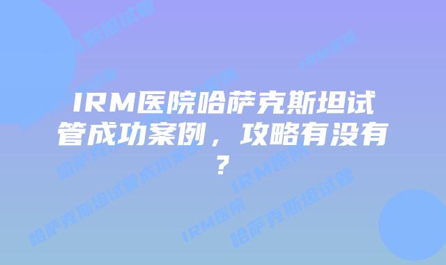 IRM医院哈萨克斯坦试管成功案例，攻略有没有?
