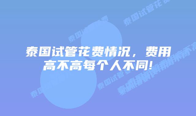 泰国试管花费情况,费用高不高每个人不同!
