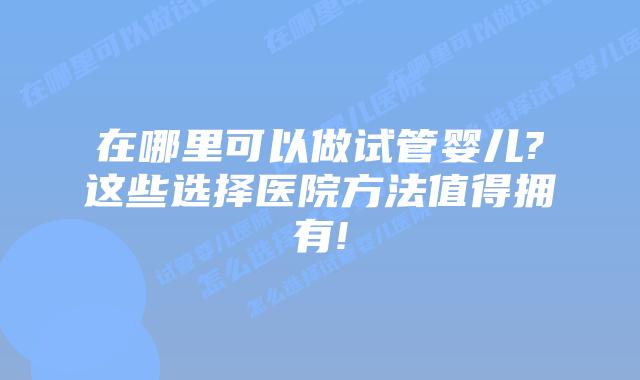 在哪里可以做试管婴儿?这些选择医院方法值得拥有!