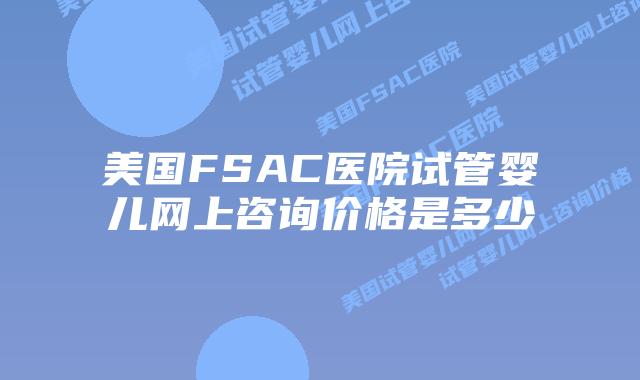 美国FSAC医院试管婴儿网上咨询价格是多少