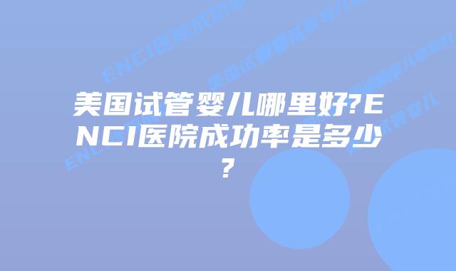 美国试管婴儿哪里好?ENCI医院成功率是多少?
