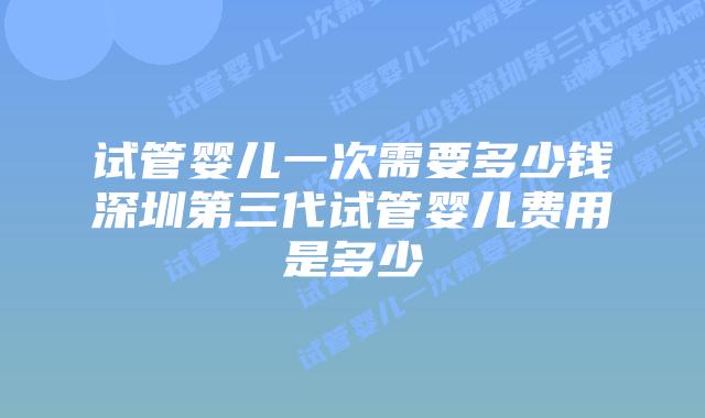 试管婴儿一次需要多少钱深圳第三代试管婴儿费用是多少