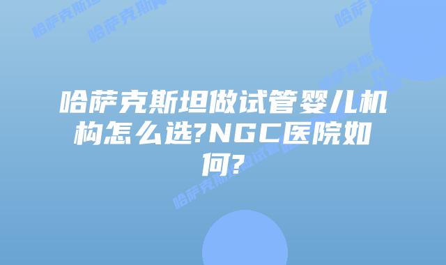 哈萨克斯坦做试管婴儿机构怎么选?NGC医院如何?