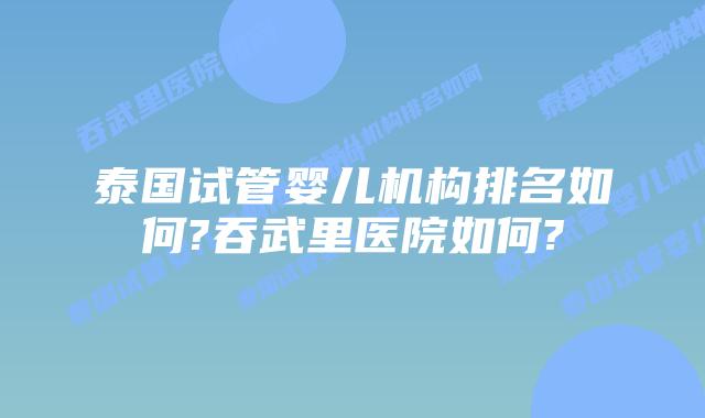 泰国试管婴儿机构排名如何?吞武里医院如何?
