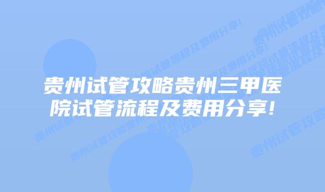 贵州试管攻略贵州三甲医院试管流程及费用分享!
