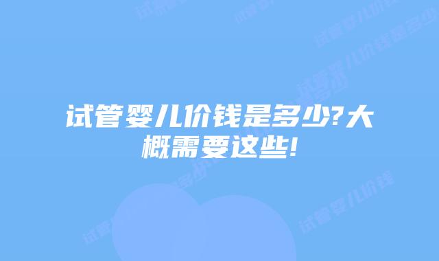 试管婴儿价钱是多少?大概需要这些!