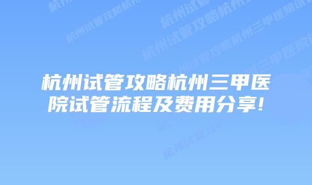 杭州试管攻略杭州三甲医院试管流程及费用分享!
