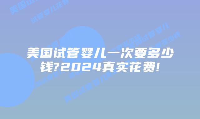 美国试管婴儿一次要多少钱?2024真实花费!